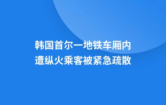 韩国首尔一地铁车厢内遭纵火乘客被紧急疏散