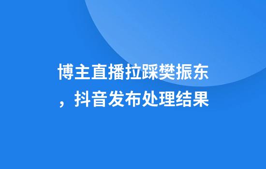 博主直播拉踩樊振东，抖音发布处理结果