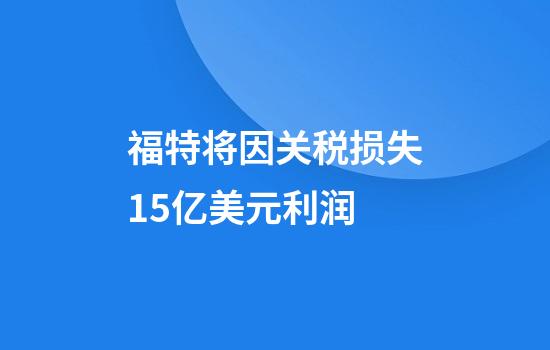 福特将因关税损失15亿美元利润
