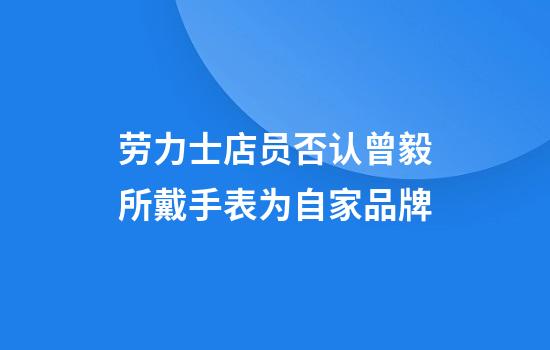 劳力士店员否认曾毅所戴手表为自家品牌
