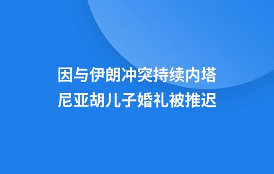 因与伊朗冲突持续内塔尼亚胡儿子婚礼被推迟