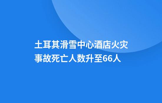 土耳其滑雪中心酒店火灾事故死亡人数升至66人