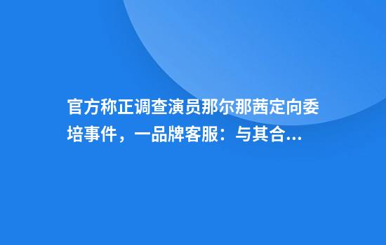 官方称正调查演员那尔那茜定向委培事件，一品牌客服：与其合作已到期
