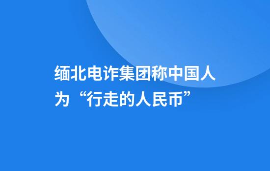 缅北电诈集团称中国人为“行走的人民币”