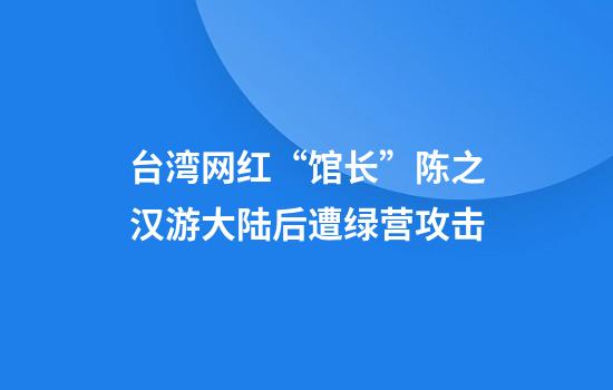 台湾网红“馆长”陈之汉游大陆后遭绿营攻击