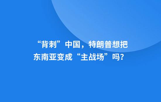 “背刺”中国，特朗普想把东南亚变成“主战场”吗？