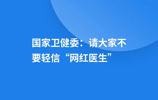 国家卫健委：请大家不要轻信“网红医生”