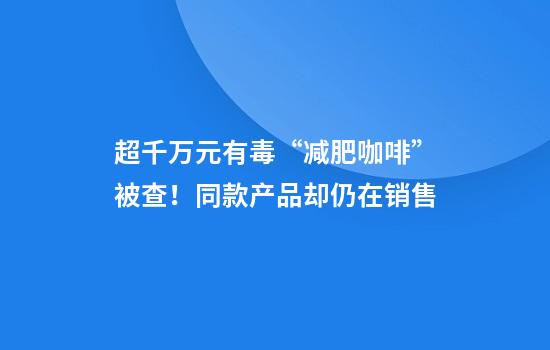 超千万元有毒“减肥咖啡”被查！同款产品却仍在销售