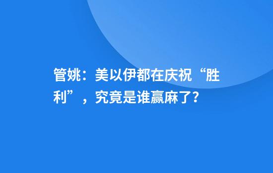 管姚：美以伊都在庆祝“胜利”，究竟是谁赢麻了？
