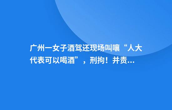 广州一女子酒驾还现场叫嚷“人大代表可以喝酒”，刑拘！并责令辞去代表职务