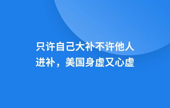 只许自己大补不许他人进补，美国身虚又心虚