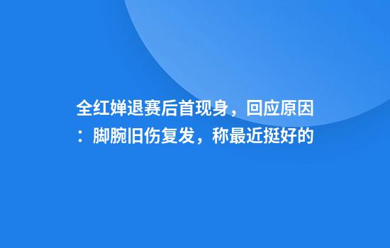 全红婵退赛后首现身，回应原因：脚腕旧伤复发，称最近挺好的