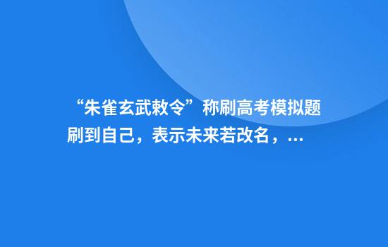 “朱雀玄武敕令”称刷高考模拟题刷到自己，表示未来若改名，不会再起如此离谱的名字