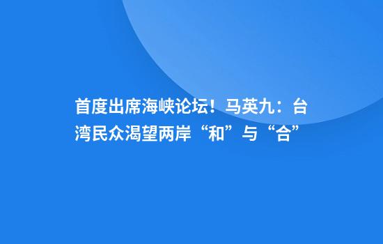 首度出席海峡论坛！马英九：台湾民众渴望两岸“和”与“合”