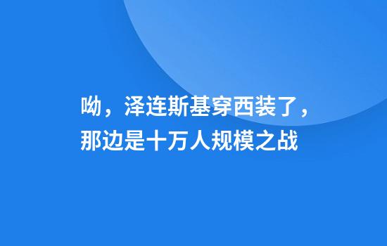 呦，泽连斯基穿西装了，那边是十万人规模之战