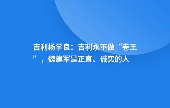 吉利杨学良：吉利永不做“卷王”，魏建军是正直、诚实的人
