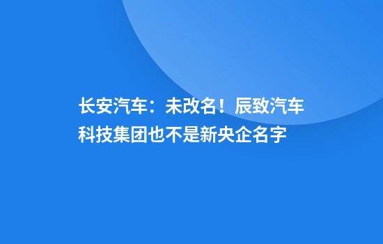 长安汽车：未改名！辰致汽车科技集团也不是新央企名字