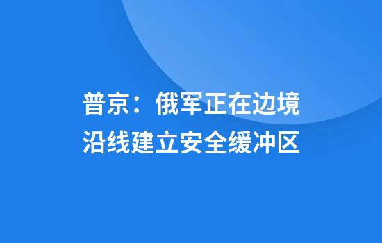普京：俄军正在边境沿线建立安全缓冲区