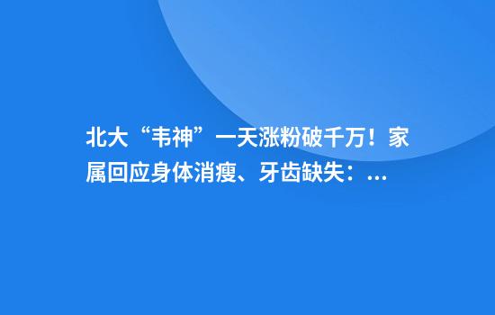 北大“韦神”一天涨粉破千万！家属回应身体消瘦、牙齿缺失：他从小不吃荤、牙齿已在治疗