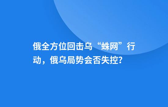 俄全方位回击乌“蛛网”行动，俄乌局势会否失控？