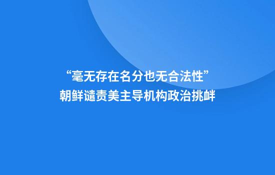 “毫无存在名分也无合法性”朝鲜谴责美主导机构政治挑衅