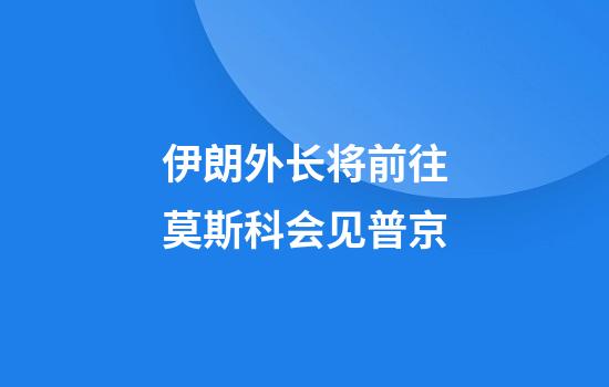 伊朗外长将前往莫斯科会见普京