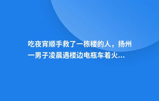 吃夜宵顺手救了一栋楼的人，扬州一男子凌晨遇楼边电瓶车着火，冒险将其拖走获网友点赞