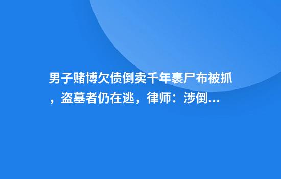男子赌博欠债倒卖千年裹尸布被抓，盗墓者仍在逃，律师：涉倒卖文物、盗掘古文化遗址罪