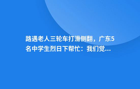 路遇老人三轮车打滑侧翻，广东5名中学生烈日下帮忙：我们觉得很自豪
