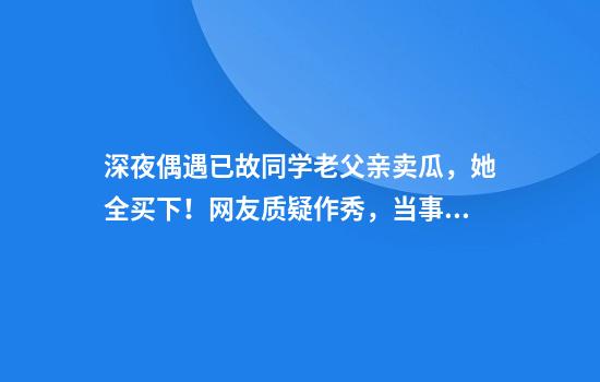 深夜偶遇已故同学老父亲卖瓜，她全买下！网友质疑作秀，当事人同事回应