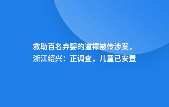 救助百名弃婴的道禄被传涉案，浙江绍兴：正调查，儿童已安置