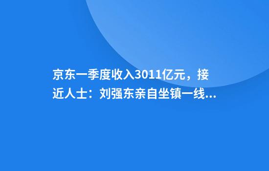 京东一季度收入3011亿元，接近人士：刘强东亲自坐镇一线，每周至少讲4天课