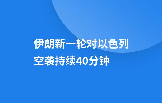 伊朗新一轮对以色列空袭持续40分钟