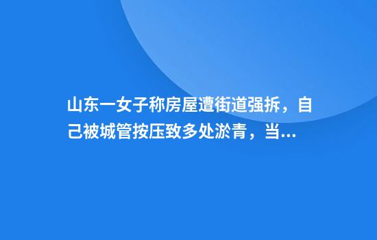 山东一女子称房屋遭街道强拆，自己被城管按压致多处淤青，当地回应